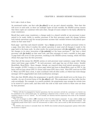 64 CHAPTER 3. SHARED MEMORY PARALLELISM
Let’s take a look at these.
As mentioned earlier, one ﬁrst calls jia alloc() to set up one’s shared variables. Note that this
will occur at each node, so there are multiple copies of each variable; the JIAJIA system ensures
that these copies are consistent with each other, though of course subject to the laxity aﬀorded by
scope consistency.
Recall that under scope consistency, a change made to a shared variable at one processor is guar-
anteed to be made visible to another processor if the ﬁrst processor made the change between
lock/unlock operations and the second processor accesses that variable between lock/unlock oper-
ations on that same lock.21
Each page—and thus each shared variable—has a home processor. If another processor writes to
a page, then later when it reaches the unlock operation it must send all changes it made to the
page back to the home node. In other words, the second processor calls jia unlock(), which sends
the changes to its sister invocation of jia unlock() at the home processor.22 Say later a third
processor calls jia lock() on that same lock, and then attempts to read a variable in that page.
A page fault will occur at that processor, resulting in the JIAJIA system running, which will then
obtain that page from the ﬁrst processor.
Note that all this means the JIAJIA system at each processor must maintain a page table, listing
where each home page resides.23 At each processor, each page has one of three states: Invalid,
Read-Only, Read-Write. State changes, though, are reported when lock/unlock operations occur.
For example, if CPU 5 writes to a given page which had been in Read-Write state at CPU 8, the
latter will not hear about CPU 5’s action until some CPU does a lock. This CPU need not be CPI
8. When one CPU does a lock, it must coordinate with all other nodes, at which time state-change
messages will be piggybacked onto lock-coordination messages.
Note also that JIAJIA allows the programmer to specify which node should serve as the home of a
variable, via one of several forms of the jia alloc() call. The programmer can then tailor his/her
code accordingly. For example, in a matrix problem, the programmer may arrange for certain rows
to be stored at a given node, and then write the code so that most writes to those rows are done
by that processor.
21
Writes will also be propagated at barrier operations, but two successive arrivals by a processor to a barrier can
be considered to be a lock/unlock pair, by considering a departure from a barrier to be a “lock,” and considering
reaching a barrier to be an “unlock.” So, we’ll usually not mention barriers separately from locks in the remainder
of this subsection.
22
The set of changes is called a diﬀ, remiscent of the Unix ﬁle-compare command. A copy, called a twin, had
been made of the original page, which now will be used to produce the diﬀ. This has substantial overhead. The
Treadmarks people found that it took 167 microseconds to make a twin, and as much as 686 microseconds to make
a diﬀ.
23
In JIAJIA, that location is normally ﬁxed, but JIAJIA does include advanced programmer options which allow
the location to migrate.
 