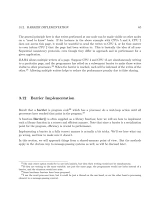 3.12. BARRIER IMPLEMENTATION 65
The general principle here is that writes performed at one node can be made visible at other nodes
on a “need to know” basis. If for instance in the above example with CPUs 5 and 8, CPU 2
does not access this page, it would be wasteful to send the writes to CPU 2, or for that matter
to even inform CPU 2 that the page had been written to. This is basically the idea of all non-
Sequential consistency protocols, even though they diﬀer in approach and in performance for a
given application.
JIAJIA allows multiple writers of a page. Suppose CPU 4 and CPU 15 are simultaneously writing
to a particular page, and the programmer has relied on a subsequent barrier to make those writes
visible to other processors.24 When the barrier is reached, each will be informed of the writes of the
other.25 Allowing multiple writers helps to reduce the performance penalty due to false sharing.
3.12 Barrier Implementation
Recall that a barrier is program code26 which has a processor do a wait-loop action until all
processors have reached that point in the program.27
A function Barrier() is often supplied as a library function; here we will see how to implement
such a library function in a correct and eﬃcient manner. Note that since a barrier is a serialization
point for the program, eﬃciency is crucial to performance.
Implementing a barrier in a fully correct manner is actually a bit tricky. We’ll see here what can
go wrong, and how to make sure it doesn’t.
In this section, we will approach things from a shared-memory point of view. But the methods
apply in the obvious way to message-passing systems as well, as will be discused later.
24
The only other option would be to use lock/unlock, but then their writing would not be simultaneous.
25
If they are writing to the same variable, not just the same page, the programmer would use locks instead of a
barrier, and the situation would not arise.
26
Some hardware barriers have been proposed.
27
I use the word processor here, but it could be just a thread on the one hand, or on the other hand a processing
element in a message-passing context.
 