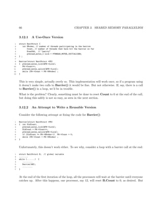 66 CHAPTER 3. SHARED MEMORY PARALLELISM
3.12.1 A Use-Once Version
1 struct BarrStruct {
2 int NNodes, // number of threads participating in the barrier
3 Count, // number of threads that have hit the barrier so far
4 EvenOdd, // "parity"
5 pthread_mutex_t Lock = PTHREAD_MUTEX_INITIALIZER;
6 } ;
7
8 Barrier(struct BarrStruct *PB)
9 { pthread_mutex_lock(&PB->Lock);
10 PB->Count++;
11 pthread_mutex_unlock(&PB->Lock);
12 while (PB->Count < PB->NNodes) ;
13 }
This is very simple, actually overly so. This implementation will work once, so if a program using
it doesn’t make two calls to Barrier() it would be ﬁne. But not otherwise. If, say, there is a call
to Barrier() in a loop, we’d be in trouble.
What is the problem? Clearly, something must be done to reset Count to 0 at the end of the call,
but doing this safely is not so easy, as seen in the next section.
3.12.2 An Attempt to Write a Reusable Version
Consider the following attempt at ﬁxing the code for Barrier():
1 Barrier(struct BarrStruct *PB)
2 { int OldCount;
3 pthread_mutex_lock(&PB->Lock);
4 OldCount = PB->Count++;
5 pthread_mutex_unlock(&PB->Lock);
6 if (OldCount == PB->NNodes-1) PB->Count = 0;
7 while (PB->Count < PB->NNodes) ;
8 }
Unfortunately, this doesn’t work either. To see why, consider a loop with a barrier call at the end:
1 struct BarrStruct B; // global variable
2 ........
3 while (.......) {
4 .........
5 Barrier(&B);
6 .........
7 }
At the end of the ﬁrst iteration of the loop, all the processors will wait at the barrier until everyone
catches up. After this happens, one processor, say 12, will reset B.Count to 0, as desired. But
 