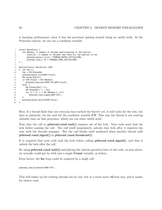 68 CHAPTER 3. SHARED MEMORY PARALLELISM
is harming performance, since it has the processor spining around doing no useful work. In the
Pthreads context, we can use a condition variable:
1 struct BarrStruct {
2 int NNodes, // number of threads participating in the barrier
3 Count[2], // number of threads that have hit the barrier so far
4 pthread_mutex_t Lock = PTHREAD_MUTEX_INITIALIZER;
5 pthread_cond_t CV = PTHREAD_COND_INITIALIZER;
6 } ;
7
8 Barrier(struct BarrStruct *PB)
9 { int Par,I;
10 Par = PB->EvenOdd;
11 pthread_mutex_lock(&PB->Lock);
12 PB->Count[Par]++;
13 if (PB->Count < PB->NNodes)
14 pthread_cond_wait(&PB->CV,&PB->Lock);
15 else {
16 PB->Count[Par] = 0;
17 PB->EvenOdd = 1 - Par;
18 for (I = 0; I < PB->NNodes-1; I++)
19 pthread_cond_signal(&PB->CV);
20 }
21 pthread_mutex_unlock(&PB->Lock);
22 }
Here, if a thread ﬁnds that not everyone has reached the barrier yet, it still waits for the rest, but
does so passively, via the wait for the condition variable CV. This way the thread is not wasting
valuable time on that processor, which can run other useful work.
Note that the call to pthread cond wait() requires use of the lock. Your code must lock the
lock before making the call. The call itself immediately unlocks that lock after it registers the
wait with the threads manager. But the call blocks until awakened when another thread calls
pthread cond signal() or pthread cond broadcast().
It is required that your code lock the lock before calling pthread cond signal(), and that it
unlock the lock after the call.
By using pthread cond wait() and placing the unlock operation later in the code, as seen above,
we actually could get by with just a single Count variable, as before.
Even better, the for loop could be replaced by a single call
pthread_cond_broadcast(&PB->CV);
This still wakes up the waiting threads one by one, but in a much more eﬃcient way, and it makes
for clearer code.
 
