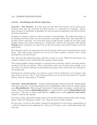 3.12. BARRIER IMPLEMENTATION 69
3.12.4.2 Parallelizing the Barrier Operation
3.12.4.2.1 Tree Barriers It is clear from the code above that barriers can be costly to per-
formance, since they rely so heavily on critical sections, i.e. serial parts of a program. Thus in
many settings it is worthwhile to parallelize not only the general computation, but also the barrier
operations themselves.
Consider for instance a barrier in which 16 threads are participating. We could speed things up
by breaking this barrier down into two sub-barriers, with eight threads each. We would then set
up three barrier operations: one of the ﬁrst group of eight threads, another for the other group
of eight threads, and a third consisting of a “competition” between the two groups. The variable
NNodes above would have the value 8 for the ﬁrst two barriers, and would be equal to 2 for the
third barrier.
Here thread 0 could be the representative for the ﬁrst group, with thread 4 representing the second
group. After both groups’s barriers were hit by all of their members, threads 0 and 4 would
participated in the third barrier.
Note that then the notiﬁcation phase would the be done in reverse: When the third barrier was
complete, threads 0 and 4 would notify the members of their groups.
This would parallelize things somewhat, as critical-section operations could be executing simulta-
neously for the ﬁrst two barriers. There would still be quite a bit of serial action, though, so we
may wish to do further splitting, by partitioning each group of four threads into two subroups of
two threads each.
In general, for n threads (with n, say, equal to a power of 2) we would have a tree structure, with
log2n levels in the tree. The ith level (starting with the root as level 0) with consist of 2i parallel
barriers, each one representing n/2i threads.
3.12.4.2.2 Butterﬂy Barriers Another method basically consists of each node “shaking hands”
with every other node. In the shared-memory case, handshaking could be done by having a global
array ReachedBarrier. When thread 3 and thread 7 shake hands, for instance, would reach the
barrier, thread 3 would set ReachedBarrier[3] to 1, and would then wait for ReachedBarrier[7]
to become 1. The wait, as before, could either be a while loop or a call to pthread cond wait().
Thread 7 would do the opposite.
If we have n nodes, again with n being a power of 2, then the barrier process would consist of log2n
phases, which we’ll call phase 0, phase 1, etc. Then the process works as follows.
For any node i, let i(k) be the number obtained by inverting bit k in the binary representation of
i, with bit 0 being the least signiﬁcant bit. Then in the kth phase, node i would shake hands with
node i(k).
 