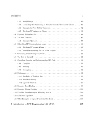 CONTENTS v
4.3.2 Nested Loops . . . . . . . . . . . . . . . . . . . . . . . . . . . . . . . . . . . . 80
4.3.3 Controlling the Partitioning of Work to Threads: the schedule Clause . . . . 80
4.3.4 Example: In-Place Matrix Transpose . . . . . . . . . . . . . . . . . . . . . . . 82
4.3.5 The OpenMP reduction Clause . . . . . . . . . . . . . . . . . . . . . . . . . 83
4.4 Example: Mandelbrot Set . . . . . . . . . . . . . . . . . . . . . . . . . . . . . . . . . 84
4.5 The Task Directive . . . . . . . . . . . . . . . . . . . . . . . . . . . . . . . . . . . . . 87
4.5.1 Example: Quicksort . . . . . . . . . . . . . . . . . . . . . . . . . . . . . . . . 88
4.6 Other OpenMP Synchronization Issues . . . . . . . . . . . . . . . . . . . . . . . . . . 89
4.6.1 The OpenMP atomic Clause . . . . . . . . . . . . . . . . . . . . . . . . . . . 89
4.6.2 Memory Consistency and the flush Pragma . . . . . . . . . . . . . . . . . . 90
4.7 Combining Work-Sharing Constructs . . . . . . . . . . . . . . . . . . . . . . . . . . . 91
4.8 The Rest of OpenMP . . . . . . . . . . . . . . . . . . . . . . . . . . . . . . . . . . . 91
4.9 Compiling, Running and Debugging OpenMP Code . . . . . . . . . . . . . . . . . . 91
4.9.1 Compiling . . . . . . . . . . . . . . . . . . . . . . . . . . . . . . . . . . . . . . 91
4.9.2 Running . . . . . . . . . . . . . . . . . . . . . . . . . . . . . . . . . . . . . . . 92
4.9.3 Debugging . . . . . . . . . . . . . . . . . . . . . . . . . . . . . . . . . . . . . . 92
4.10 Performance . . . . . . . . . . . . . . . . . . . . . . . . . . . . . . . . . . . . . . . . . 93
4.10.1 The Eﬀect of Problem Size . . . . . . . . . . . . . . . . . . . . . . . . . . . . 93
4.10.2 Some Fine Tuning . . . . . . . . . . . . . . . . . . . . . . . . . . . . . . . . . 94
4.10.3 OpenMP Internals . . . . . . . . . . . . . . . . . . . . . . . . . . . . . . . . . 97
4.11 Example: Root Finding . . . . . . . . . . . . . . . . . . . . . . . . . . . . . . . . . . 98
4.12 Example: Mutual Outlinks . . . . . . . . . . . . . . . . . . . . . . . . . . . . . . . . 100
4.13 Example: Transforming an Adjacency Matrix . . . . . . . . . . . . . . . . . . . . . . 101
4.14 Locks with OpenMP . . . . . . . . . . . . . . . . . . . . . . . . . . . . . . . . . . . . 104
4.15 Other Examples of OpenMP Code in This Book . . . . . . . . . . . . . . . . . . . . 104
5 Introduction to GPU Programming with CUDA 107
 