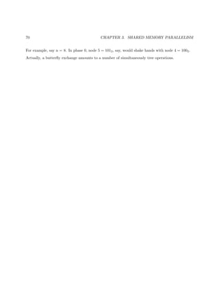 70 CHAPTER 3. SHARED MEMORY PARALLELISM
For example, say n = 8. In phase 0, node 5 = 1012, say, would shake hands with node 4 = 1002.
Actually, a butterﬂy exchange amounts to a number of simultaneously tree operations.
 