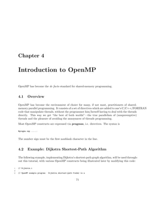 Chapter 4
Introduction to OpenMP
OpenMP has become the de facto standard for shared-memory programming.
4.1 Overview
OpenMP has become the environment of choice for many, if not most, practitioners of shared-
memory parallel programming. It consists of a set of directives which are added to one’s C/C++/FORTRAN
code that manipulate threads, without the programmer him/herself having to deal with the threads
directly. This way we get “the best of both worlds”—the true parallelism of (nonpreemptive)
threads and the pleasure of avoiding the annoyances of threads programming.
Most OpenMP constructs are expressed via pragmas, i.e. directives. The syntax is
#pragma omp ......
The number sign must be the ﬁrst nonblank character in the line.
4.2 Example: Dijkstra Shortest-Path Algorithm
The following example, implementing Dijkstra’s shortest-path graph algorithm, will be used through-
out this tutorial, with various OpenMP constructs being illustrated later by modifying this code:
1 // Dijkstra.c
2
3 // OpenMP example program: Dijkstra shortest-path finder in a
71
 