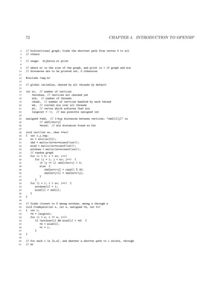 72 CHAPTER 4. INTRODUCTION TO OPENMP
4 // bidirectional graph; finds the shortest path from vertex 0 to all
5 // others
6
7 // usage: dijkstra nv print
8
9 // where nv is the size of the graph, and print is 1 if graph and min
10 // distances are to be printed out, 0 otherwise
11
12 #include <omp.h>
13
14 // global variables, shared by all threads by default
15
16 int nv, // number of vertices
17 *notdone, // vertices not checked yet
18 nth, // number of threads
19 chunk, // number of vertices handled by each thread
20 md, // current min over all threads
21 mv, // vertex which achieves that min
22 largeint = -1; // max possible unsigned int
23
24 unsigned *ohd, // 1-hop distances between vertices; "ohd[i][j]" is
25 // ohd[i*nv+j]
26 *mind; // min distances found so far
27
28 void init(int ac, char **av)
29 { int i,j,tmp;
30 nv = atoi(av[1]);
31 ohd = malloc(nv*nv*sizeof(int));
32 mind = malloc(nv*sizeof(int));
33 notdone = malloc(nv*sizeof(int));
34 // random graph
35 for (i = 0; i < nv; i++)
36 for (j = i; j < nv; j++) {
37 if (j == i) ohd[i*nv+i] = 0;
38 else {
39 ohd[nv*i+j] = rand() % 20;
40 ohd[nv*j+i] = ohd[nv*i+j];
41 }
42 }
43 for (i = 1; i < nv; i++) {
44 notdone[i] = 1;
45 mind[i] = ohd[i];
46 }
47 }
48
49 // finds closest to 0 among notdone, among s through e
50 void findmymin(int s, int e, unsigned *d, int *v)
51 { int i;
52 *d = largeint;
53 for (i = s; i <= e; i++)
54 if (notdone[i] && mind[i] < *d) {
55 *d = mind[i];
56 *v = i;
57 }
58 }
59
60 // for each i in [s,e], ask whether a shorter path to i exists, through
61 // mv
 