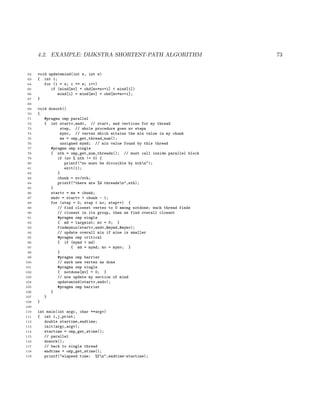 4.2. EXAMPLE: DIJKSTRA SHORTEST-PATH ALGORITHM 73
62 void updatemind(int s, int e)
63 { int i;
64 for (i = s; i <= e; i++)
65 if (mind[mv] + ohd[mv*nv+i] < mind[i])
66 mind[i] = mind[mv] + ohd[mv*nv+i];
67 }
68
69 void dowork()
70 {
71 #pragma omp parallel
72 { int startv,endv, // start, end vertices for my thread
73 step, // whole procedure goes nv steps
74 mymv, // vertex which attains the min value in my chunk
75 me = omp_get_thread_num();
76 unsigned mymd; // min value found by this thread
77 #pragma omp single
78 { nth = omp_get_num_threads(); // must call inside parallel block
79 if (nv % nth != 0) {
80 printf("nv must be divisible by nthn");
81 exit(1);
82 }
83 chunk = nv/nth;
84 printf("there are %d threadsn",nth);
85 }
86 startv = me * chunk;
87 endv = startv + chunk - 1;
88 for (step = 0; step < nv; step++) {
89 // find closest vertex to 0 among notdone; each thread finds
90 // closest in its group, then we find overall closest
91 #pragma omp single
92 { md = largeint; mv = 0; }
93 findmymin(startv,endv,&mymd,&mymv);
94 // update overall min if mine is smaller
95 #pragma omp critical
96 { if (mymd < md)
97 { md = mymd; mv = mymv; }
98 }
99 #pragma omp barrier
100 // mark new vertex as done
101 #pragma omp single
102 { notdone[mv] = 0; }
103 // now update my section of mind
104 updatemind(startv,endv);
105 #pragma omp barrier
106 }
107 }
108 }
109
110 int main(int argc, char **argv)
111 { int i,j,print;
112 double startime,endtime;
113 init(argc,argv);
114 startime = omp_get_wtime();
115 // parallel
116 dowork();
117 // back to single thread
118 endtime = omp_get_wtime();
119 printf("elapsed time: %fn",endtime-startime);
 