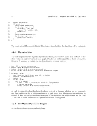 74 CHAPTER 4. INTRODUCTION TO OPENMP
120 print = atoi(argv[2]);
121 if (print) {
122 printf("graph weights:n");
123 for (i = 0; i < nv; i++) {
124 for (j = 0; j < nv; j++)
125 printf("%u ",ohd[nv*i+j]);
126 printf("n");
127 }
128 printf("minimum distances:n");
129 for (i = 1; i < nv; i++)
130 printf("%un",mind[i]);
131 }
132 }
The constructs will be presented in the following sections, but ﬁrst the algorithm will be explained.
4.2.1 The Algorithm
The code implements the Dijkstra algorithm for ﬁnding the shortest paths from vertex 0 to the
other vertices in an N-vertex undirected graph. Pseudocode for the algorithm is shown below, with
the array G assumed to contain the one-hop distances between vertices.
1 Done = {0} # vertices checked so far
2 NewDone = None # currently checked vertex
3 NonDone = {1,2,...,N-1} # vertices not checked yet
4 for J = 0 to N-1 Dist[J] = G(0,J) # initialize shortest-path lengths
5
6 for Step = 1 to N-1
7 find J such that Dist[J] is min among all J in NonDone
8 transfer J from NonDone to Done
9 NewDone = J
10 for K = 1 to N-1
11 if K is in NonDone
12 # check if there is a shorter path from 0 to K through NewDone
13 # than our best so far
14 Dist[K] = min(Dist[K],Dist[NewDone]+G[NewDone,K])
At each iteration, the algorithm ﬁnds the closest vertex J to 0 among all those not yet processed,
and then updates the list of minimum distances to each vertex from 0 by considering paths that go
through J. Two obvious potential candidate part of the algorithm for parallelization are the “ﬁnd
J” and “for K” lines, and the above OpenMP code takes this approach.
4.2.2 The OpenMP parallel Pragma
As can be seen in the comments in the lines
 