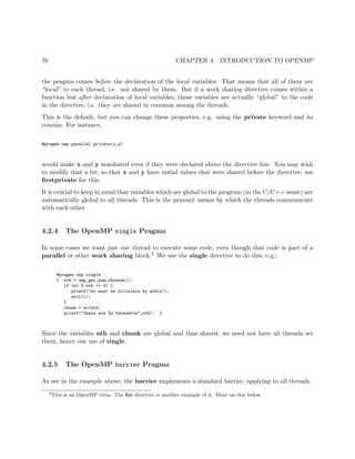 76 CHAPTER 4. INTRODUCTION TO OPENMP
the pragma comes before the declaration of the local variables. That means that all of them are
“local” to each thread, i.e. not shared by them. But if a work sharing directive comes within a
function but after declaration of local variables, those variables are actually “global” to the code
in the directive, i.e. they are shared in common among the threads.
This is the default, but you can change these properties, e.g. using the private keyword and its
cousins. For instance,
#pragma omp parallel private(x,y)
would make x and y nonshared even if they were declared above the directive line. You may wish
to modify that a bit, so that x and y have initial values that were shared before the directive; use
ﬁrstprivate for this.
It is crucial to keep in mind that variables which are global to the program (in the C/C++ sense) are
automatically global to all threads. This is the primary means by which the threads communicate
with each other.
4.2.4 The OpenMP single Pragma
In some cases we want just one thread to execute some code, even though that code is part of a
parallel or other work sharing block.2 We use the single directive to do this, e.g.:
#pragma omp single
{ nth = omp_get_num_threads();
if (nv % nth != 0) {
printf("nv must be divisible by nthn");
exit(1);
}
chunk = nv/nth;
printf("there are %d threadsn",nth); }
Since the variables nth and chunk are global and thus shared, we need not have all threads set
them, hence our use of single.
4.2.5 The OpenMP barrier Pragma
As see in the example above, the barrier implements a standard barrier, applying to all threads.
2
This is an OpenMP term. The for directive is another example of it. More on this below.
 