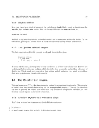 4.3. THE OPENMP FOR PRAGMA 77
4.2.6 Implicit Barriers
Note that there is an implicit barrier at the end of each single block, which is also the case for
parallel, for, and sections blocks. This can be overridden via the nowait clause, e.g.
#pragma omp for nowait
Needless to say, the latter should be used with care, and in most cases will not be usable. On the
other hand, putting in a barrier where it is not needed would severely reduce performance.
4.2.7 The OpenMP critical Pragma
The last construct used in this example is critical, for critical sections.
#pragma omp critical
{ if (mymd < md)
{ md = mymd; mv = mymv; }
}
It means what it says, allowing entry of only one thread at a time while others wait. Here we are
updating global variables md and mv, which has to be done atomically, and critical takes care of
that for us. This is much more convenient than setting up lock variables, etc., which we would do
if we were programming threads code directly.
4.3 The OpenMP for Pragma
This one breaks up a C/C++ for loop, assigning various iterations to various threads. (The threads,
of course, must have already been set up via the omp parallel pragma.) This way the iterations
are done in parallel. Of course, that means that they need to be independent iterations, i.e. one
iteration cannot depend on the result of another.
4.3.1 Example: Dijkstra with Parallel for Loops
Here’s how we could use this construct in the Dijkstra program :
1 // Dijkstra.c
2
3 // OpenMP example program (OMPi version): Dijkstra shortest-path finder
 