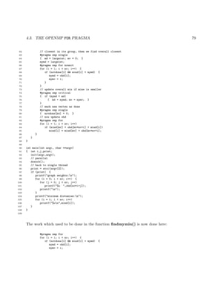 4.3. THE OPENMP FOR PRAGMA 79
62 // closest in its group, then we find overall closest
63 #pragma omp single
64 { md = largeint; mv = 0; }
65 mymd = largeint;
66 #pragma omp for nowait
67 for (i = 1; i < nv; i++) {
68 if (notdone[i] && mind[i] < mymd) {
69 mymd = ohd[i];
70 mymv = i;
71 }
72 }
73 // update overall min if mine is smaller
74 #pragma omp critical
75 { if (mymd < md)
76 { md = mymd; mv = mymv; }
77 }
78 // mark new vertex as done
79 #pragma omp single
80 { notdone[mv] = 0; }
81 // now update ohd
82 #pragma omp for
83 for (i = 1; i < nv; i++)
84 if (mind[mv] + ohd[mv*nv+i] < mind[i])
85 mind[i] = mind[mv] + ohd[mv*nv+i];
86 }
87 }
88 }
89
90 int main(int argc, char **argv)
91 { int i,j,print;
92 init(argc,argv);
93 // parallel
94 dowork();
95 // back to single thread
96 print = atoi(argv[2]);
97 if (print) {
98 printf("graph weights:n");
99 for (i = 0; i < nv; i++) {
100 for (j = 0; j < nv; j++)
101 printf("%u ",ohd[nv*i+j]);
102 printf("n");
103 }
104 printf("minimum distances:n");
105 for (i = 1; i < nv; i++)
106 printf("%un",mind[i]);
107 }
108 }
109
The work which used to be done in the function ﬁndmymin() is now done here:
#pragma omp for
for (i = 1; i < nv; i++) {
if (notdone[i] && mind[i] < mymd) {
mymd = ohd[i];
mymv = i;
 