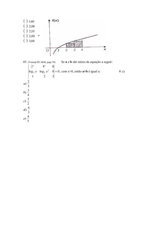 (    ) 1,60
(    ) 2,08
(    ) 2,10
(    ) 2,60   *
(    ) 3,60



45. (Vunesp-SP, bb48, page 54)   Se a e b são raízes da equação a seguir:
       2x         8x       0
      log 2 x log 2 x 2    0 = 0 , com x>0, então a+b é igual a:            ® c)
        1        2         3
   2
a)
   3
   3
b)
   4
   3
c)
   2
   4
d)
   3
   4
e)
   5
 