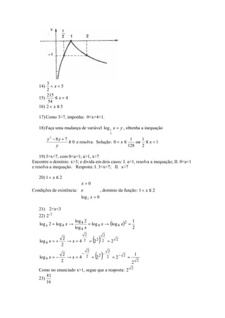 3
   14)   < x<5
       2
       215
   15)      ≤x<4
        54
   16) 2 < x ≤ 5

   17) Como 3>7, imponha: 0<x+4<1.

   18) Faça uma mudança de variável log 1 x = y , obtenha a inequação
                                                     2

         y − 8y + 7
          2
                                                     1    1
                    ≥ 0 e resolva. Solução: 0 < x ≤     ou ≤ x < 1
             y                                      128   2

    19) 3<x<7, com 0<a<1; a>1, x>7
Encontre o domínio: x>3; e divida em dois casos: I. a>1, resolva a inequação; II. 0<a<1
e resolva a inequação. Resposta: I. 3<x<7; II. x>7

   20) 1 < x ≤ 2
                         x > 0
                         
Condições de existência: e         , domínio da função: 1 < x ≤ 2
                         log x > 0
                          2

   21) 2<x<3
   22) 2 2
                          log 4 2
                                  = log 4 x → (log 4 x )2 =
                                                            1
    log x 2 = log 4 x →
                          log 4 x                           2

                                       ( )
                               2             2
                 2
    log 4 x = +    → x = 4 2 = 22 2 = 2 2
                2

                                       ( )
                                   2             2
                 2        −      −            1
    log 4 x = −    → x = 4 2 = 22 2 = 2− 2 =
                2                            2 2
   Como no enunciado x>1, segue que a resposta: 2 2
       81
   23)
       16
 
