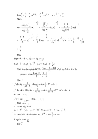 2                         4
         9 1 9           3                3   81
    log x = → = x1 / 2 →   = x1 / 2 → x =   =
         4 2 4           2                2   16
   24) d)
                                   1                         1
                               −                         −              −
                                                                                      1
                 1             2  1 1           2  1 1            2
       0,25 +                            +                 +
    m=                ( )
                  3 . − 62       =  4 3 .(− 36)
                                                       
                                                     =  2 3 .(− 36)
                                                                      
              1 
       log 2  64 
               
                               
                               
                                     log 2 64 −1
                                    
                                                  
                                                  
                                                        log 2 2 6
                                                       
                                                       
                                                                   −1
                                                                      
                                                                      
                                                                      
                                                                       ( )
                                               
                           1                   1
                       −                   −
     3+ 2          2  5         2                    1
      6                6                           −                     +1 / 2
                                        5            2        −1 / 2  1 
           .(− 36 )  =  .(− 36 )           .(− 36)     = [5]
                                                                                      1
    =                                =                              =           =
      −6              − 6           − 36                         5             5
     
                  
                       
                                 
                                  
         5
    =
        5

   25) e
                                     1
log 8 = k → k = 3. log 2 → log 2 = k
                                     3
                        10                          1
log 5 = ? → log 5 = log = log 10 − log 2 = 1 − .k
                         2                          3
                                     (log a 4 + log a 2).2
    26) A área do trapézio BCED=                           = 3 à loga2=1. A área do
                                               2
                         1. log a 2 1.1 1
        triângulo ABD=             =     = .
                              2       2 2

   27) - 2
                1 
f (0 ) = log 2 
                                   1          1   0
                          = log 2 = 0 → = 2 → b = 1
                a.0 + b          b          b
                               1 
f (5) = −4 → f (5) = log 2 
                                                    1
                                         = −4 →        = 2 − 4 → 5a + 1 = 16
                               a.5 + 1         5a + 1
5a = 15 → a = 3
               1 
f (1) = log 2                     −1
                         = log 2 4 = −2
               3.1 + 1 
    28) 0 < m < 16
x 2 − 4.x + log 2 m = 0
∆ = (− 4)2 − 4. log 2 m > 0 →16 − 4. log 2 m > 0 → 4 − log 2 m > 0
                                                    1
→ − log 2 m > −4 → log 2 m < log 2 2 − 4 → m <        e m>0
                                                    6
                   1
Re sp : 0 < m <
                  16
   29) 3
 