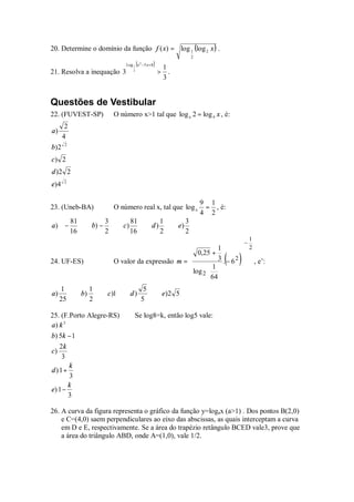 20. Determine o domínio da função f ( x) = log 1 (log 2 x ) .
                                                                                  2
                                              (
                                     Log 1 x 2 − 5 x + 8   )       1
21. Resolva a inequação 3                 2
                                                               >     .
                                                                   3


Questões de Vestibular
22. (FUVEST-SP)                  O número x>1 tal que log x 2 = log 4 x , é:
        2
a)
       4
       2
b) 2
c) 2
d )2 2
       2
e)4

                                                                                      9 1
23. (Uneb-BA)                    O número real x, tal que log x                        = , é:
                                                                                      4 2
            81               3           81                    1              3
a) −                  b) −          c)                 d)                e)
            16               2           16                    2              2
                                                                                                  1
                                                                                                    −
                                                                     1                          2
                                                           0,25 +                              
24. UF-ES)                       O valor da expressão m = 
                                                          
                                                                      3 . − 62
                                                                   1 
                                                                                            ( )       , e’:
                                                           log 2  64 
                                                                                              
                                                                                               
     1                1                            5
a)               b)          c )1        d)                        e) 2 5
     25               2                           5

25. (F.Porto Alegre-RS)                   Se log8=k, então log5 vale:
a) k 3
b) 5k − 1
   2k
c)
    3
       k
d) 1+
       3
       k
e) 1 −
       3

26. A curva da figura representa o gráfico da função y=logax (a>1) . Dos pontos B(2,0)
    e C=(4,0) saem perpendiculares ao eixo das abscissas, as quais interceptam a curva
    em D e E, respectivamente. Se a área do trapézio retângulo BCED vale3, prove que
    a área do triângulo ABD, onde A=(1,0), vale 1/2.
 