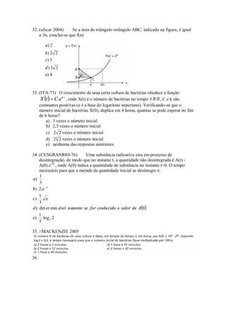 32. (ufscar 2004)      Se a área do triângulo retângulo ABC, indicado na figura, é igual
    a 3n, conclui-se que f(n)

       a) 2
       b) 2 2
       c) 3
       d) 3 2
       e) 4


33. (ITA-73) O crescimento de uma certa cultura de bactérias obedece a função
     X (t ) = C .e k .t , onde X(t) é o número de bactérias no tempo t ≥ 0 ; C e k são
    constantes positivas (e é a base do logaritmo neperiano). Verificando-se que o
    número inicial de bactérias X(0), duplica em 4 horas, quantas se pode esperar no fim
    de 6 horas?
        a) 3 vezes o número inicial
        b) 2,5 vezes o número inicial
        c) 2 2 vezes o número inicial
        d) 23 2 vezes o número inicial
        e) nenhuma das respostas anteriores

34. (CESGRANRIO-76)            Uma substância radioativa esta em processo de
    desintegração, de modo que no instante t, a quantidade não desintegrada é A(t) -
    A(0).e-3t , onde A(0) indica a quantidade de substância no instante t=0. O tempo
    necessário para que a metade da quantidade inicial se desintegre é:
    1
a)
    3
b) 2.e −3
    1
c)    . e
    3
d ) det er min ável somente se for conhecido o valor de A(0 )
    1
e) . log e 2
    3

35. //MACKENZIE 2005




36.
 