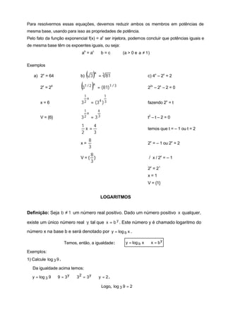Para resolvermos essas equações, devemos reduzir ambos os membros em potências de
mesma base, usando para isso as propriedades de potência.
Pelo fato da função exponencial f(x) = ax ser injetora, podemos concluir que potências iguais e
de mesma base têm os expoentes iguais, ou seja:
                                ab = ac ⇔ b = c           (a > 0 e a ≠ 1 )

Exemplos

    a) 2x = 64                 b)   ( 3 )x = 3 81                       c) 4x – 2x = 2

       2x = 26                 (3 )
                                 1 /2 x
                                            = (81)1 / 3                 22x – 2x – 2 = 0

                                 1        1
                                   x
       x=6                     3 2 = (34 ) 3                            fazendo 2x = t
                                 1    4
                                   x
       V = {6}                 3 2 = 33                                 t2 – t – 2 = 0

                                1    4
                                  x=                                    temos que t = – 1 ou t = 2
                                2    3
                                     8
                               x=                                       2x = – 1 ou 2x = 2
                                     3
                                      8
                               V={      }                                ∃ x / 2x = – 1
                                                                         /
                                      3
                                                                        2x = 21
                                                                        x=1
                                                                        V = {1}


                                             LOGARITMOS


Definição: Seja b ≠ 1 um número real positivo. Dado um número positivo x qualquer,

existe um único número real y tal que x = b y . Este número y é chamado logaritmo do

número x na base b e será denotado por y = log b x .

                       Temos, então, a igualdade:          y = log b x ⇔ x = b y

Exemplos:
1) Calcule log 3 9 .

   Da igualdade acima temos:

   y = log 3 9 ⇔ 9 = 3 y ⇔ 3 2 = 3 y ⇔ y = 2 .

                                              Logo, log 3 9 = 2
 