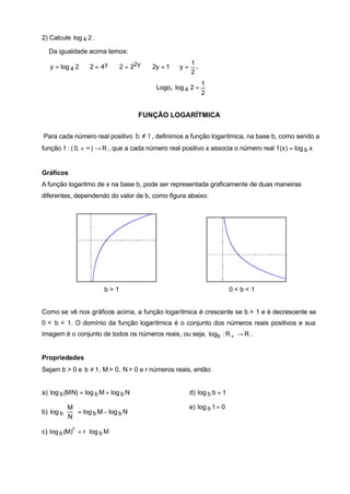 2) Calcule log 4 2 .

  Da igualdade acima temos:
                                                  1
   y = log 4 2 ⇔ 2 = 4 y ⇔ 2 = 22 y ⇔ 2y = 1 ⇔ y = .
                                                  2
                                                            1
                                          Logo, log 4 2 =
                                                            2


                                     FUNÇÃO LOGARÍTMICA


Para cada número real positivo b ≠ 1 , definimos a função logarítmica, na base b, como sendo a
função f : ( 0, + ∞ ) → R , que a cada número real positivo x associa o número real f (x ) = log b x


Gráficos
A função logaritmo de x na base b, pode ser representada graficamente de duas maneiras
diferentes, dependendo do valor de b, como figura abaixo:




                         b>1                                           0<b<1


Como se vê nos gráficos acima, a função logarítmica é crescente se b > 1 e é decrescente se
0 < b < 1. O domínio da função logarítmica é o conjunto dos números reais positivos e sua
imagem é o conjunto de todos os números reais, ou seja, logb : R + → R .


Propriedades
Sejam b > 0 e b ≠ 1 , M > 0, N > 0 e r números reais, então:


a) log b (M N) = log b M + log b N                    d) log b b = 1

          M                                         e) log b 1 = 0
b) log b   = log b M − log b N
          N

c) log b (M)r = r ⋅ log b M
 