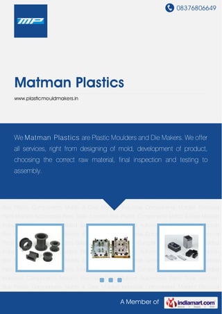 08376806649
A Member of
Matman Plastics
www.plasticmouldmakers.in
Plastic Components Molds & Dies Molded Industrial Components Molded Electrical
Parts Molded Automobile Parts Solar Junction Box Plastic Components Molds & Dies Molded
Industrial Components Molded Electrical Parts Molded Automobile Parts Solar Junction
Box Plastic Components Molds & Dies Molded Industrial Components Molded Electrical
Parts Molded Automobile Parts Solar Junction Box Plastic Components Molds & Dies Molded
Industrial Components Molded Electrical Parts Molded Automobile Parts Solar Junction
Box Plastic Components Molds & Dies Molded Industrial Components Molded Electrical
Parts Molded Automobile Parts Solar Junction Box Plastic Components Molds & Dies Molded
Industrial Components Molded Electrical Parts Molded Automobile Parts Solar Junction
Box Plastic Components Molds & Dies Molded Industrial Components Molded Electrical
Parts Molded Automobile Parts Solar Junction Box Plastic Components Molds & Dies Molded
Industrial Components Molded Electrical Parts Molded Automobile Parts Solar Junction
Box Plastic Components Molds & Dies Molded Industrial Components Molded Electrical
Parts Molded Automobile Parts Solar Junction Box Plastic Components Molds & Dies Molded
Industrial Components Molded Electrical Parts Molded Automobile Parts Solar Junction
Box Plastic Components Molds & Dies Molded Industrial Components Molded Electrical
Parts Molded Automobile Parts Solar Junction Box Plastic Components Molds & Dies Molded
Industrial Components Molded Electrical Parts Molded Automobile Parts Solar Junction
Box Plastic Components Molds & Dies Molded Industrial Components Molded Electrical
We Matman Plastics are Plastic Moulders and Die Makers. We offer
all services, right from designing of mold, development of product,
choosing the correct raw material, final inspection and testing to
assembly.
 