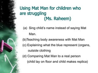 Using Mat Man for children who
are struggling
(Ms. Raheem)
(a) Sing child’s name instead of saying Mat
Man.
(b)Teaching body awareness with Mat Man
(c) Explaining what the blue represent (organs,
outside clothing
(d) Comparing Mat Man to a real person
(child lay on floor and child makes replica)
 