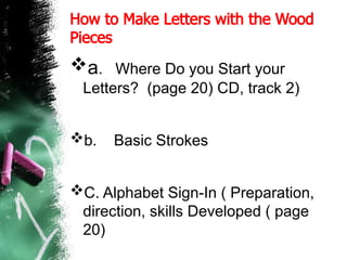 How to Make Letters with the Wood
Pieces
a. Where Do you Start your
Letters? (page 20) CD, track 2)
b. Basic Strokes
C. Alphabet Sign-In ( Preparation,
direction, skills Developed ( page
20)
 