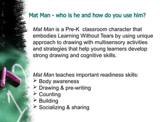 Mat Man - who is he and how do you use him?
Mat Man is a Pre-K classroom character that
embodies Learning Without Tears by using unique
approach to drawing with multisensory activities
and strategies that help young learners develop
strong drawing and cognitive skills.
Mat Man teaches important readiness skills:
 Body awareness
 Drawing & pre-writing
 Counting
 Building
 Socializing & sharing
 