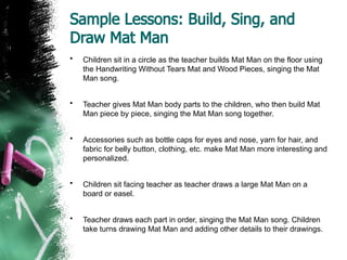 Sample Lessons: Build, Sing, and
Draw Mat Man
• Children sit in a circle as the teacher builds Mat Man on the floor using
the Handwriting Without Tears Mat and Wood Pieces, singing the Mat
Man song.
• Teacher gives Mat Man body parts to the children, who then build Mat
Man piece by piece, singing the Mat Man song together.
• Accessories such as bottle caps for eyes and nose, yarn for hair, and
fabric for belly button, clothing, etc. make Mat Man more interesting and
personalized.
• Children sit facing teacher as teacher draws a large Mat Man on a
board or easel.
• Teacher draws each part in order, singing the Mat Man song. Children
take turns drawing Mat Man and adding other details to their drawings.
 