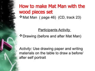 How to make Mat Man with the
wood pieces set
Mat Man ( page 46) (CD, track 23)
Participants Activity
Drawing (before and after Mat Man)
Activity: Use drawing paper and writing
materials on the table to draw a before/
after self portrait
 