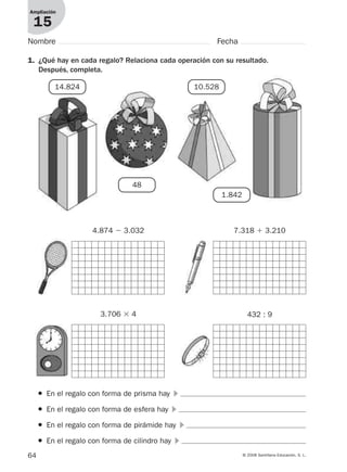 64 © 2008 Santillana Educación, S. L.
Ampliación
15
1. ¿Qué hay en cada regalo? Relaciona cada operación con su resultado.
Después, completa.
Nombre Fecha
● En el regalo con forma de prisma hay ᭤
● En el regalo con forma de esfera hay ᭤
● En el regalo con forma de pirámide hay ᭤
● En el regalo con forma de cilindro hay ᭤
14.824
48
10.528
1.842
4.874 Ϫ 3.032 7.318 ϩ 3.210
3.706 ϫ 4 432 : 9
912682 _ 0001-0072.qxd 30/1/08 10:57 Página 64
 