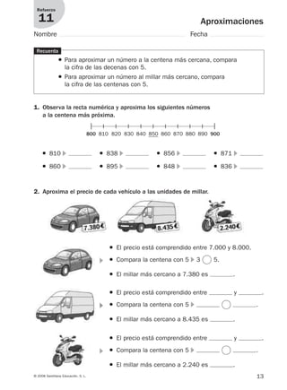 13© 2008 Santillana Educación, S. L.
Aproximaciones
Refuerzo
11
Nombre Fecha
Recuerda
● Para aproximar un número a la centena más cercana, compara
la cifra de las decenas con 5.
● Para aproximar un número al millar más cercano, compara
la cifra de las centenas con 5.
1. Observa la recta numérica y aproxima los siguientes números
a la centena más próxima.
2. Aproxima el precio de cada vehículo a las unidades de millar.
800 810 820 830 840 850 860 870 880 890 900
● 810 ᭤
● 860 ᭤
● 838 ᭤
● 895 ᭤
● 856 ᭤
● 848 ᭤
● 871 ᭤
● 836 ᭤
᭤
● El precio está comprendido entre 7.000 y 8.000.
● Compara la centena con 5 ᭤ 3 5.
● El millar más cercano a 7.380 es .
᭤
● El precio está comprendido entre y .
● Compara la centena con 5 ᭤ .
● El millar más cercano a 8.435 es .
᭤
● El precio está comprendido entre y .
● Compara la centena con 5 ᭤ .
● El millar más cercano a 2.240 es .
912682 _ 0001-0072.qxd 30/1/08 10:56 Página 13
 