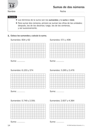14 © 2008 Santillana Educación, S. L.
Sumas de dos números
Refuerzo
12
Nombre Fecha
Recuerda
● Los términos de la suma son los sumandos y la suma o total.
● Para sumar dos números, primero se suman las cifras de las unidades;
después, las de las decenas; luego, las de las centenas,
y así sucesivamente.
1. Coloca los sumandos y calcula la suma.
Sumandos: 834 y 62
Suma:
Sumandos: 571 y 408
Suma:
Sumandos: 6.153 y 374
Suma:
Sumandos: 3.265 y 2.476
Suma:
Sumandos: 5.749 y 2.591
Suma:
Sumandos: 2.637 y 4.364
Suma:
912682 _ 0001-0072.qxd 30/1/08 10:56 Página 14
 