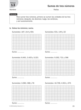 15© 2008 Santillana Educación, S. L.
Sumas de tres números
Refuerzo
13
Nombre Fecha
Recuerda
Para sumar tres números, primero se suman las unidades de los tres
números; después, las decenas; luego, las centenas,
y así sucesivamente.
1. Coloca los números y suma.
Sumandos: 187, 214 y 691 Sumandos: 631, 149 y 22
Sumandos: 8.461, 3.425 y 3.321 Sumandos: 9.302, 721 y 396
Sumandos: 3.083, 368 y 78 Sumandos: 16.706, 4.921 y 375
Suma:
Suma:
Suma: Suma:
Suma:
Suma:
912682 _ 0001-0072.qxd 30/1/08 10:56 Página 15
 