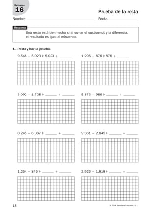 18 © 2008 Santillana Educación, S. L.
Prueba de la resta
Refuerzo
16
Nombre Fecha
Recuerda
Una resta está bien hecha si al sumar el sustraendo y la diferencia,
el resultado es igual al minuendo.
1. Resta y haz la prueba.
9.548 Ϫ 5.023 ᭤ 5.023 ϩ 1.295 Ϫ 876 ᭤ 876 ϩ
3.092 Ϫ 1.728 ᭤ ϩ 5.873 Ϫ 986 ᭤ ϩ
8.245 Ϫ 6.387 ᭤ ϩ 9.361 Ϫ 2.845 ᭤ ϩ
1.254 Ϫ 845 ᭤ ϩ 2.923 Ϫ 1.818 ᭤ ϩ
912682 _ 0001-0072.qxd 30/1/08 10:56 Página 18
 