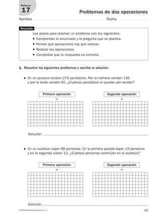 19© 2008 Santillana Educación, S. L.
Problemas de dos operaciones
Refuerzo
17
Nombre Fecha
Recuerda
Los pasos para resolver un problema son los siguientes:
● Comprender el enunciado y la pregunta que se plantea.
● Pensar qué operaciones hay que realizar.
● Realizar las operaciones.
● Comprobar que la respuesta es correcta.
1. Resuelve los siguientes problemas y escribe la solución.
● En un quiosco reciben 275 periódicos. Por la mañana venden 135
y por la tarde venden 65. ¿Cuántos periódicos le quedan por vender?
Primera operación
᭤
Segunda operación
᭤
Solución:
Solución:
● En un autobús viajan 68 personas. En la primera parada bajan 19 personas
y en la segunda suben 13. ¿Cuántas personas continúan en el autobús?
Primera operación
᭤
Segunda operación
᭤
912682 _ 0001-0072.qxd 30/1/08 10:56 Página 19
 