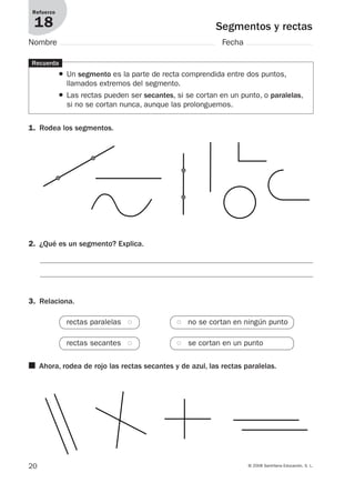 20 © 2008 Santillana Educación, S. L.
Segmentos y rectas
Refuerzo
18
Nombre Fecha
1. Rodea los segmentos.
Recuerda
● Un segmento es la parte de recta comprendida entre dos puntos,
llamados extremos del segmento.
● Las rectas pueden ser secantes, si se cortan en un punto, o paralelas,
si no se cortan nunca, aunque las prolonguemos.
2. ¿Qué es un segmento? Explica.
■ Ahora, rodea de rojo las rectas secantes y de azul, las rectas paralelas.
3. Relaciona.
rectas paralelas ●● ●● no se cortan en ningún punto
rectas secantes ●● ●● se cortan en un punto
912682 _ 0001-0072.qxd 30/1/08 10:56 Página 20
 