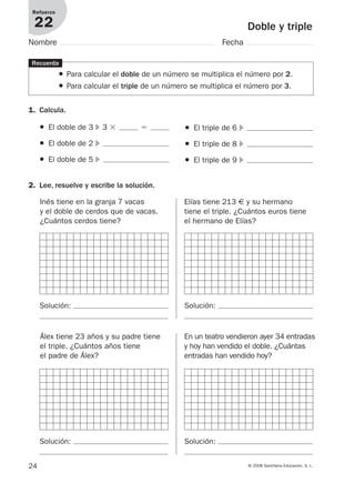 24 © 2008 Santillana Educación, S. L.
Doble y triple
Refuerzo
22
Nombre Fecha
1. Calcula.
Recuerda
● Para calcular el doble de un número se multiplica el número por 2.
● Para calcular el triple de un número se multiplica el número por 3.
● El doble de 3 ᭤ 3 ϫ ϭ
● El doble de 2 ᭤
● El doble de 5 ᭤
● El triple de 6 ᭤
● El triple de 8 ᭤
● El triple de 9 ᭤
2. Lee, resuelve y escribe la solución.
Inés tiene en la granja 7 vacas
y el doble de cerdos que de vacas.
¿Cuántos cerdos tiene?
Elías tiene 213 € y su hermano
tiene el triple. ¿Cuántos euros tiene
el hermano de Elías?
Álex tiene 23 años y su padre tiene
el triple. ¿Cuántos años tiene
el padre de Álex?
En un teatro vendieron ayer 34 entradas
y hoy han vendido el doble. ¿Cuántas
entradas han vendido hoy?
Solución: Solución:
Solución: Solución:
912682 _ 0001-0072.qxd 30/1/08 10:56 Página 24
 
