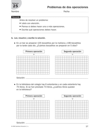 27© 2008 Santillana Educación, S. L.
Problemas de dos operaciones
Refuerzo
25
Nombre Fecha
Recuerda
Antes de resolver un problema:
● Léelo con atención.
● Piensa si debes hacer una o más operaciones.
● Escribe qué operaciones debes hacer.
1. Lee, resuelve y escribe la solución.
● En un bar se preparan 125 bocadillos por la mañana y 196 bocadillos
por la tarde cada día. ¿Cuántos bocadillos se preparan en 5 días?
Primera operación
᭤
Segunda operación
᭤
Solución:
Primera operación
᭤
Segunda operación
᭤
Solución:
● En la biblioteca del colegio hay 6 estanterías y en cada estantería hay
75 libros. Si se han prestado 73 libros, ¿cuántos libros quedan
en la biblioteca?
912682 _ 0001-0072.qxd 30/1/08 10:56 Página 27
 