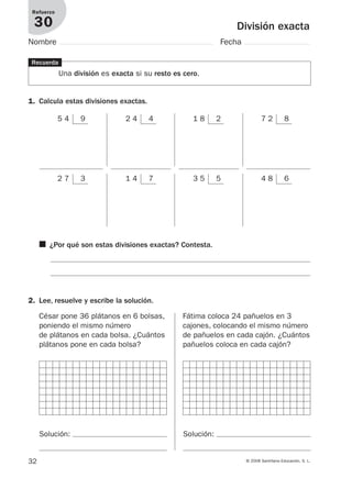 32 © 2008 Santillana Educación, S. L.
División exacta
Refuerzo
30
Nombre Fecha
5 4 9 2 4 4 1 8 2 7 2 8
2 7 3 1 4 7 3 5 5 4 8 6
Recuerda
Una división es exacta si su resto es cero.
1. Calcula estas divisiones exactas.
2. Lee, resuelve y escribe la solución.
César pone 36 plátanos en 6 bolsas,
poniendo el mismo número
de plátanos en cada bolsa. ¿Cuántos
plátanos pone en cada bolsa?
Fátima coloca 24 pañuelos en 3
cajones, colocando el mismo número
de pañuelos en cada cajón. ¿Cuántos
pañuelos coloca en cada cajón?
■ ¿Por qué son estas divisiones exactas? Contesta.
Solución: Solución:
912682 _ 0001-0072.qxd 30/1/08 10:56 Página 32
 