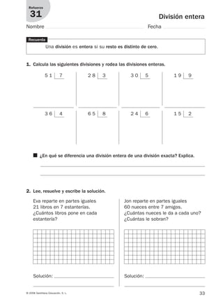 33© 2008 Santillana Educación, S. L.
División entera
Refuerzo
31
Nombre Fecha
■ ¿En qué se diferencia una división entera de una división exacta? Explica.
5 1 7 2 8 3 3 0 5 1 9 9
3 6 4 6 5 8 2 4 6 1 5 2
Recuerda
Una división es entera si su resto es distinto de cero.
1. Calcula las siguientes divisiones y rodea las divisiones enteras.
2. Lee, resuelve y escribe la solución.
Eva reparte en partes iguales
21 libros en 7 estanterías.
¿Cuántos libros pone en cada
estantería?
Jon reparte en partes iguales
60 nueces entre 7 amigos.
¿Cuántas nueces le da a cada uno?
¿Cuántas le sobran?
Solución: Solución:
912682 _ 0001-0072.qxd 30/1/08 10:56 Página 33
 