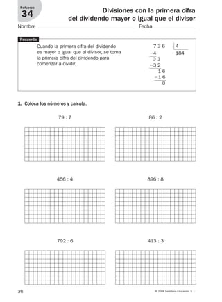 36 © 2008 Santillana Educación, S. L.
Divisiones con la primera cifra
del dividendo mayor o igual que el divisor
Refuerzo
34
Nombre Fecha
Recuerda
Cuando la primera cifra del dividendo
es mayor o igual que el divisor, se toma
la primera cifra del dividendo para
comenzar a dividir.
1. Coloca los números y calcula.
79 : 7 86 : 2
456 : 4 896 : 8
792 : 6 413 : 3
7 3 6 4
Ϫ4 184
3 3
Ϫ3 2
1 6
Ϫ1 6
0
912682 _ 0001-0072.qxd 30/1/08 10:57 Página 36
 