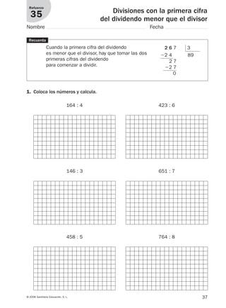 37© 2008 Santillana Educación, S. L.
Divisiones con la primera cifra
del dividendo menor que el divisor
Refuerzo
35
Nombre Fecha
Recuerda
Cuando la primera cifra del dividendo
es menor que el divisor, hay que tomar las dos
primeras cifras del dividendo
para comenzar a dividir.
1. Coloca los números y calcula.
164 : 4 423 : 6
146 : 3 651 : 7
458 : 5 764 : 8
2 6 7 3
Ϫ2 4 89
2 7
Ϫ2 7
0
912682 _ 0001-0072.qxd 30/1/08 10:57 Página 37
 