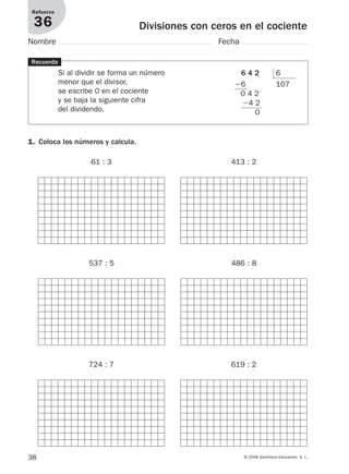 38 © 2008 Santillana Educación, S. L.
Divisiones con ceros en el cociente
Refuerzo
36
Nombre Fecha
Recuerda
Si al dividir se forma un número
menor que el divisor,
se escribe 0 en el cociente
y se baja la siguiente cifra
del dividendo.
6 4 2 6
Ϫ6 107
0 4 2
Ϫ4 2
0
1. Coloca los números y calcula.
61 : 3 413 : 2
537 : 5 486 : 8
724 : 7 619 : 2
912682 _ 0001-0072.qxd 30/1/08 10:57 Página 38
 