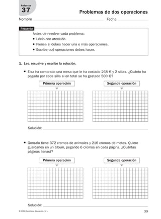 39© 2008 Santillana Educación, S. L.
Problemas de dos operaciones
Refuerzo
37
Nombre Fecha
Recuerda
Antes de resolver cada problema:
● Léelo con atención.
● Piensa si debes hacer una o más operaciones.
● Escribe qué operaciones debes hacer.
Solución:
1. Lee, resuelve y escribe la solución.
● Elsa ha comprado una mesa que le ha costado 268 € y 2 sillas. ¿Cuánto ha
pagado por cada silla si en total se ha gastado 500 €?
Primera operación
᭤
Segunda operación
᭤
● Gonzalo tiene 372 cromos de animales y 216 cromos de motos. Quiere
guardarlos en un álbum, pegando 6 cromos en cada página. ¿Cuántas
páginas llenará?
Primera operación
᭤
Segunda operación
᭤
Solución:
912682 _ 0001-0072.qxd 30/1/08 10:57 Página 39
 