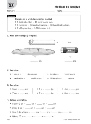 40 © 2008 Santillana Educación, S. L.
Medidas de longitud
Refuerzo
38
Nombre Fecha
El metro es la unidad principal de longitud.
● 1 decímetro (dm) ϭ 10 centímetros (cm).
● 1 metro (m) ϭ 10 decímetros (dm) ϭ 100 centímetros (cm).
● 1 kilómetro (km) ϭ 1.000 metros (m).
1. Mide con una regla y completa.
2. Completa.
cm cm
Recuerda
● 1 metro ϭ decímetros ● 1 metro ϭ centímetros
● 1 decímetro ϭ centímetros ● 1 kilómetro ϭ metros
4. Calcula y completa.
● 6 dm y 9 cm ϭ cm ϩ cm ϭ cm
● 2 m y 6 cm ϭ cm ϩ cm ϭ cm
● 3 m, 8 dm y 5 cm ϭ cm ϩ cm ϩ cm ϭ cm
● 6 km y 85 m ϭ m ϩ m ϭ m
3. Completa.
● 5 dm ϭ cm ● 6 m ϭ dm ● 4 m ϭ cm
● 7 dm ϭ cm ● 8 m ϭ dm ● 6 m ϭ cm
᭤
᭣
᭣
cm
912682 _ 0001-0072.qxd 30/1/08 10:57 Página 40
 