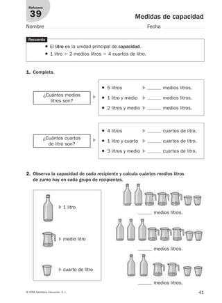 41© 2008 Santillana Educación, S. L.
Medidas de capacidad
Refuerzo
39
Nombre Fecha
1. Completa.
Recuerda
● El litro es la unidad principal de capacidad.
● 1 litro ϭ 2 medios litros ϭ 4 cuartos de litro.
2. Observa la capacidad de cada recipiente y calcula cuántos medios litros
de zumo hay en cada grupo de recipientes.
᭤¿Cuántos medios
litros son?
● 5 litros ᭤ medios litros.
● 1 litro y medio ᭤ medios litros.
● 2 litros y medio ᭤ medios litros.
᭤¿Cuántos cuartos
de litro son?
● 4 litros ᭤ cuartos de litro.
● 1 litro y cuarto ᭤ cuartos de litro.
● 3 litros y medio ᭤ cuartos de litro.
᭤ 1 litro
medios litros.
᭤ medio litro
medios litros.
᭤ cuarto de litro
medios litros.
912682 _ 0001-0072.qxd 30/1/08 10:57 Página 41
 