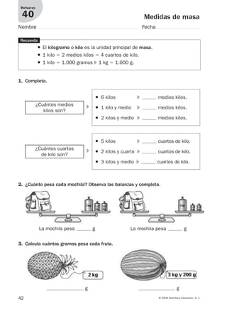 42 © 2008 Santillana Educación, S. L.
Medidas de masa
Refuerzo
40
Nombre Fecha
1. Completa.
Recuerda
● El kilogramo o kilo es la unidad principal de masa.
● 1 kilo ϭ 2 medios kilos ϭ 4 cuartos de kilo.
● 1 kilo ϭ 1.000 gramos ᭤ 1 kg ϭ 1.000 g.
2. ¿Cuánto pesa cada mochila? Observa las balanzas y completa.
᭤¿Cuántos medios
kilos son?
● 6 kilos ᭤ medios kilos.
● 1 kilo y medio ᭤ medios kilos.
● 2 kilos y medio ᭤ medios kilos.
᭤¿Cuántos cuartos
de kilo son?
● 5 kilos ᭤ cuartos de kilo.
● 2 kilos y cuarto ᭤ cuartos de kilo.
● 3 kilos y medio ᭤ cuartos de kilo.
La mochila pesa g La mochila pesa g
3. Calcula cuántos gramos pesa cada fruta.
g g
912682 _ 0001-0072.qxd 30/1/08 10:57 Página 42
 