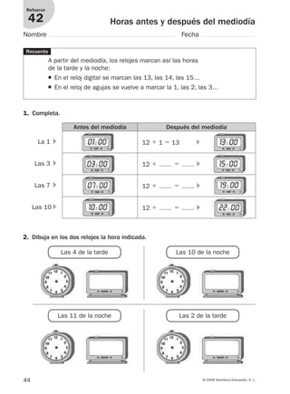 44 © 2008 Santillana Educación, S. L.
Horas antes y después del mediodía
Refuerzo
42
Nombre Fecha
A partir del mediodía, los relojes marcan así las horas
de la tarde y la noche:
● En el reloj digital se marcan las 13, las 14, las 15…
● En el reloj de agujas se vuelve a marcar la 1, las 2, las 3…
1. Completa.
Recuerda
Antes del mediodía Después del mediodía
12 ϩ 1 ϭ 13 ᭤La 1 ᭤
Las 3 ᭤
Las 7 ᭤
Las 10 ᭤
12 ϩ ϭ ᭤
12 ϩ ϭ ᭤
12 ϩ ϭ ᭤
2. Dibuja en los dos relojes la hora indicada.
Las 4 de la tarde Las 10 de la noche
Las 11 de la noche Las 2 de la tarde
912682 _ 0001-0072.qxd 30/1/08 10:57 Página 44
 