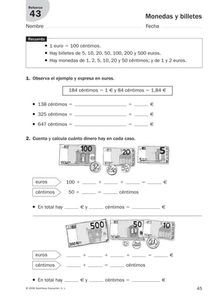 45© 2008 Santillana Educación, S. L.
Monedas y billetes
Refuerzo
43
Nombre Fecha
1. Observa el ejemplo y expresa en euros.
Recuerda
● 1 euro ϭ 100 céntimos.
● Hay billetes de 5, 10, 20, 50, 100, 200 y 500 euros.
● Hay monedas de 1, 2, 5, 10, 20 y 50 céntimos; y de 1 y 2 euros.
184 céntimos ϭ 1 € y 84 céntimos ϭ 1,84 €
● 138 céntimos ϭ ϭ €
● 325 céntimos ϭ ϭ €
● 647 céntimos ϭ ϭ €
● En total hay € y céntimos ϭ €
2. Cuenta y calcula cuánto dinero hay en cada caso.
100 ϩ ϩ ϩ ϭ €
50 ϩ ϭ céntimos
euros
céntimos
● En total hay € y céntimos ϭ €
ϩ ϩ ϩ ϭ €
ϩ ϭ céntimos
euros
céntimos
912682 _ 0001-0072.qxd 30/1/08 10:57 Página 45
 