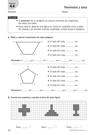 46 © 2008 Santillana Educación, S. L.
Perímetro y área
Refuerzo
44
Nombre Fecha
Recuerda
● El perímetro de un polígono se calcula sumando las longitudes
de todos sus lados.
● Para medir el área de una figura se utiliza un cuadrado como unidad
de medida y se cuentan cuántos cuadrados unidad ocupa el polígono.
1. Mide y calcula el perímetro de cada polígono.
● El lado AB mide cm.
● El lado BC mide cm.
● El lado CD mide cm.
● El lado DA mide cm.
2. Cuenta los cuadritos y escribe el área de cada figura.
Área: Área: Área:
Perímetro ‫؍‬ cm ϩ cm ϩ cm ϩ cm ϭ cm
● El lado AB mide cm.
● El lado BC mide cm.
● El lado CD mide cm.
● El lado DE mide cm.
● El lado EA mide cm.
Perímetro ‫؍‬ cm ϩ cm ϩ cm ϩ cm ϩ cm ϭ cm
A
A
B
BE
CD
CD
912682 _ 0001-0072.qxd 30/1/08 10:57 Página 46
 