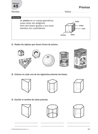 47© 2008 Santillana Educación, S. L.
Prismas
Refuerzo
45
Nombre Fecha
Recuerda
Un prisma es un cuerpo geométrico
cuyas caras son polígonos:
tiene dos bases iguales y sus caras
laterales son cuadriláteros.
1. Rodea los objetos que tienen forma de prisma.
2. Colorea en cada uno de los siguientes prismas las bases.
vértice base
base
cara
arista
3. Escribe el nombre de estos prismas.
912682 _ 0001-0072.qxd 30/1/08 10:57 Página 47
 