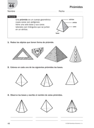 48 © 2008 Santillana Educación, S. L.
Pirámides
Refuerzo
46
Nombre Fecha
Recuerda
Una pirámide es un cuerpo geométrico
cuyas caras son polígonos:
tiene una sola base y sus caras
laterales son triángulos que se juntan
en un vértice.
1. Rodea los objetos que tienen forma de pirámide.
2. Colorea en cada una de las siguientes pirámides las bases.
3. Observa las bases y escribe el nombre de estas pirámides.
vértice
base
cara
arista
912682 _ 0001-0072.qxd 30/1/08 10:57 Página 48
 